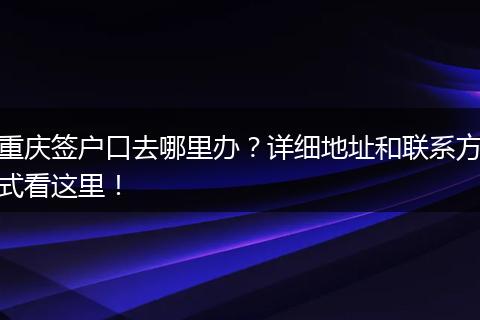 重庆签户口去哪里办？详细地址和联系方式看这里！