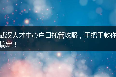 武汉人才中心户口托管攻略，手把手教你搞定！