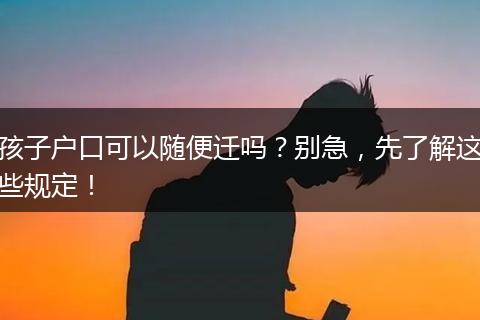 孩子户口可以随便迁吗？别急，先了解这些规定！