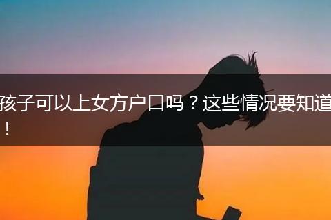 孩子可以上女方户口吗？这些情况要知道！