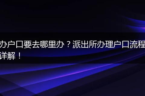 办户口要去哪里办？派出所办理户口流程详解！
