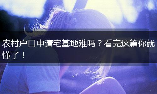 农村户口申请宅基地难吗？看完这篇你就懂了！