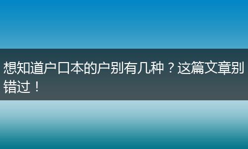 想知道户口本的户别有几种？这篇文章别错过！