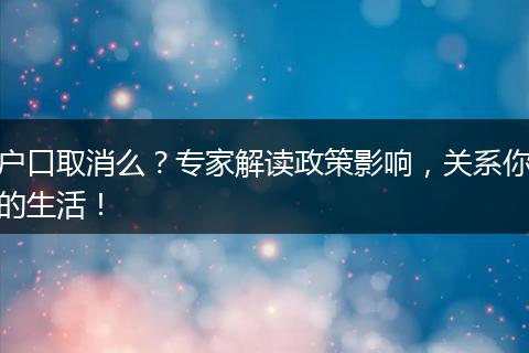 户口取消么？专家解读政策影响，关系你的生活！
