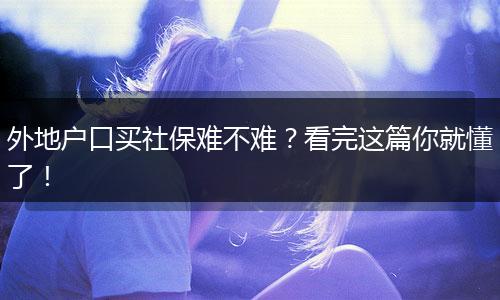 外地户口买社保难不难？看完这篇你就懂了！