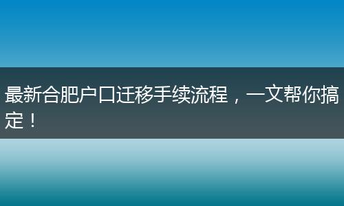 最新合肥户口迁移手续流程，一文帮你搞定！