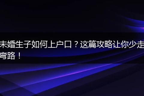 未婚生子如何上户口？这篇攻略让你少走弯路！