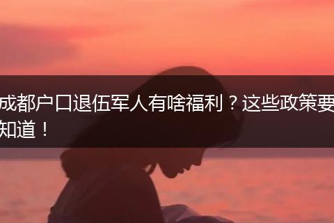 成都户口退伍军人有啥福利？这些政策要知道！