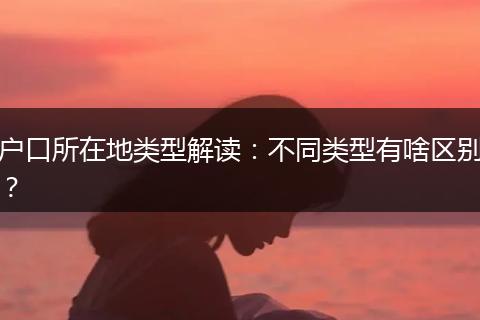 户口所在地类型解读：不同类型有啥区别？