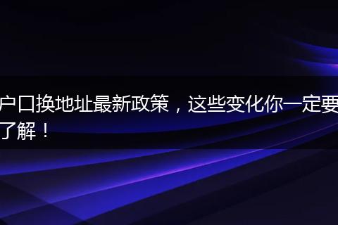 户口换地址最新政策，这些变化你一定要了解！