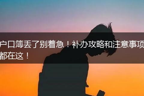 户口簿丢了别着急！补办攻略和注意事项都在这！