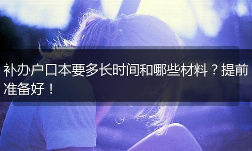 补办户口本要多长时间和哪些材料？提前准备好！