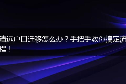 清远户口迁移怎么办？手把手教你搞定流程！