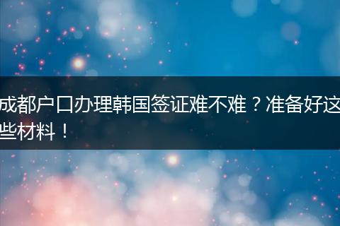 成都户口办理韩国签证难不难？准备好这些材料！