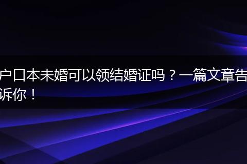 户口本未婚可以领结婚证吗？一篇文章告诉你！