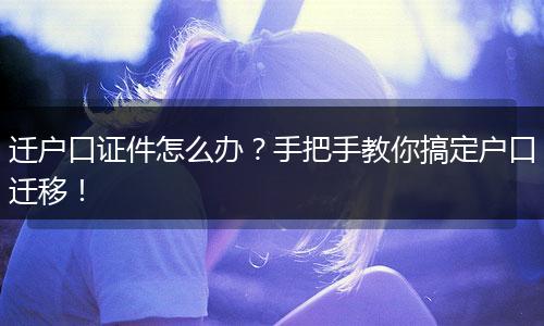 迁户口证件怎么办？手把手教你搞定户口迁移！