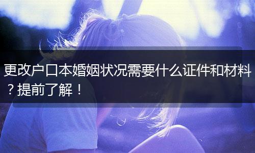 更改户口本婚姻状况需要什么证件和材料？提前了解！