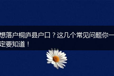 想落户桐庐县户口？这几个常见问题你一定要知道！
