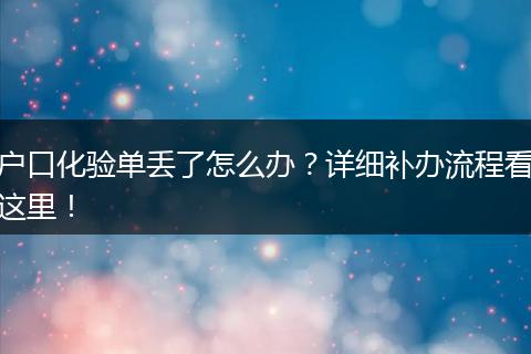户口化验单丢了怎么办？详细补办流程看这里！