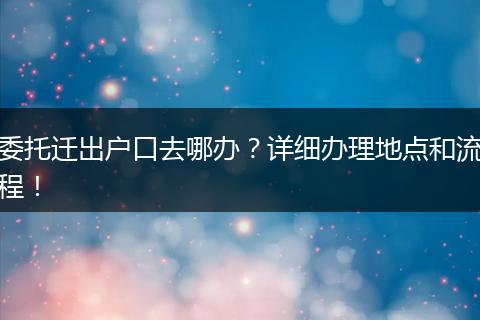 委托迁出户口去哪办？详细办理地点和流程！