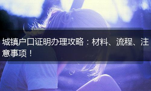 城镇户口证明办理攻略：材料、流程、注意事项！