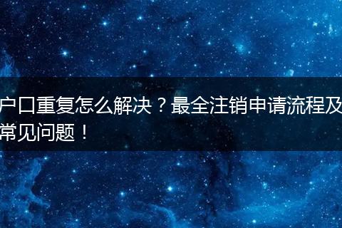户口重复怎么解决？最全注销申请流程及常见问题！