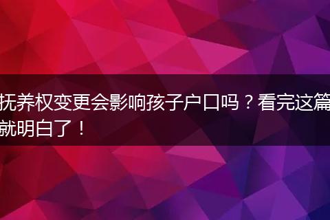 抚养权变更会影响孩子户口吗？看完这篇就明白了！