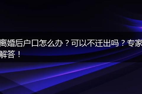 离婚后户口怎么办？可以不迁出吗？专家解答！