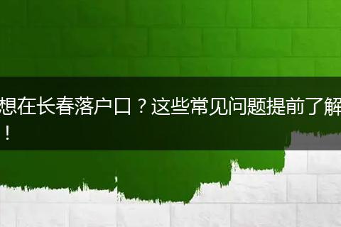 想在长春落户口？这些常见问题提前了解！