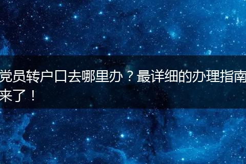 党员转户口去哪里办？最详细的办理指南来了！