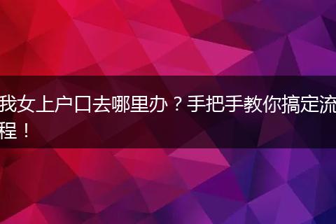 我女上户口去哪里办？手把手教你搞定流程！