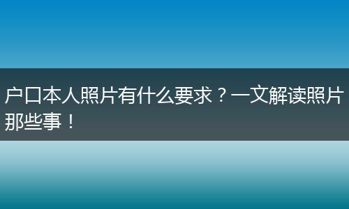 户口本人照片有什么要求？一文解读照片那些事！