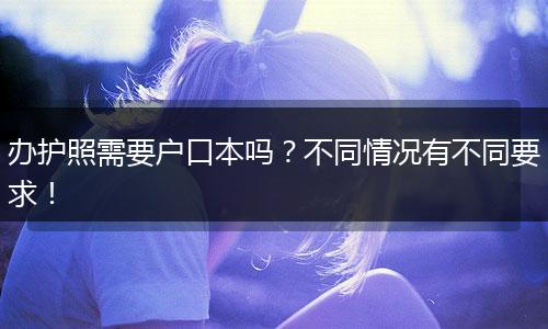 办护照需要户口本吗？不同情况有不同要求！