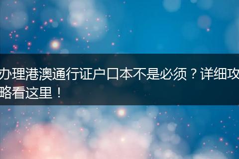办理港澳通行证户口本不是必须？详细攻略看这里！