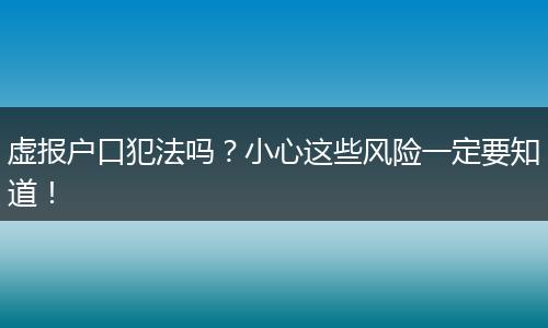 虚报户口犯法吗？小心这些风险一定要知道！