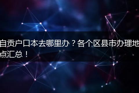 自贡户口本去哪里办？各个区县市办理地点汇总！