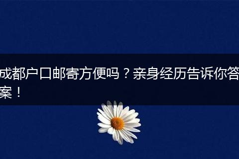 成都户口邮寄方便吗？亲身经历告诉你答案！