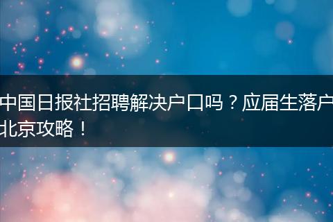 中国日报社招聘解决户口吗？应届生落户北京攻略！