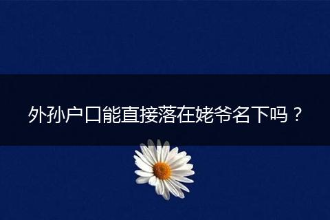 外孙户口能直接落在姥爷名下吗？