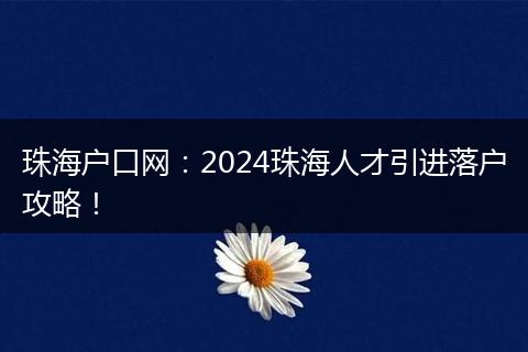 珠海户口网：2024珠海人才引进落户攻略！