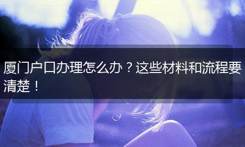 厦门户口办理怎么办？这些材料和流程要清楚！