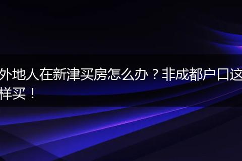 外地人在新津买房怎么办？非成都户口这样买！