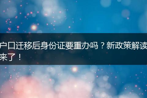 户口迁移后身份证要重办吗？新政策解读来了！