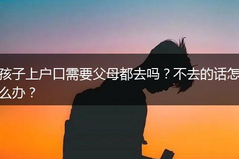 孩子上户口需要父母都去吗？不去的话怎么办？
