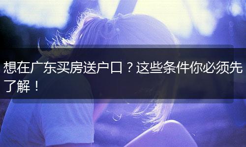 想在广东买房送户口？这些条件你必须先了解！
