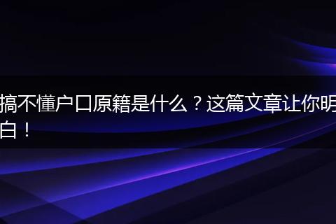 搞不懂户口原籍是什么？这篇文章让你明白！