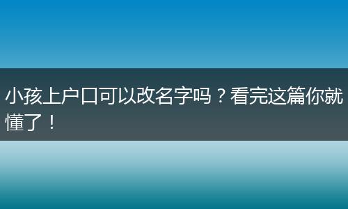 小孩上户口可以改名字吗？看完这篇你就懂了！