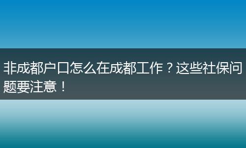 非成都户口怎么在成都工作？这些社保问题要注意！