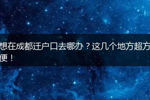 想在成都迁户口去哪办？这几个地方超方便！