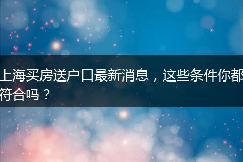 上海买房送户口最新消息，这些条件你都符合吗？